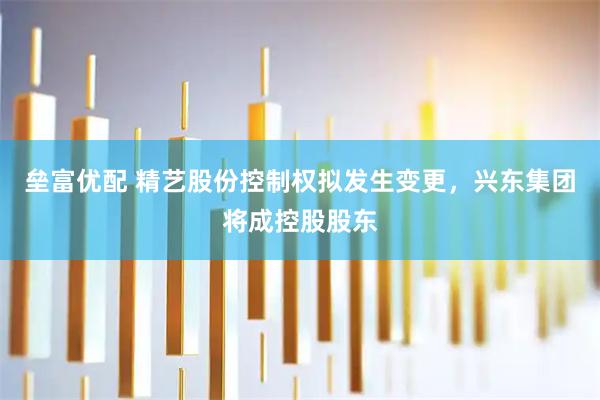 垒富优配 精艺股份控制权拟发生变更，兴东集团将成控股股东