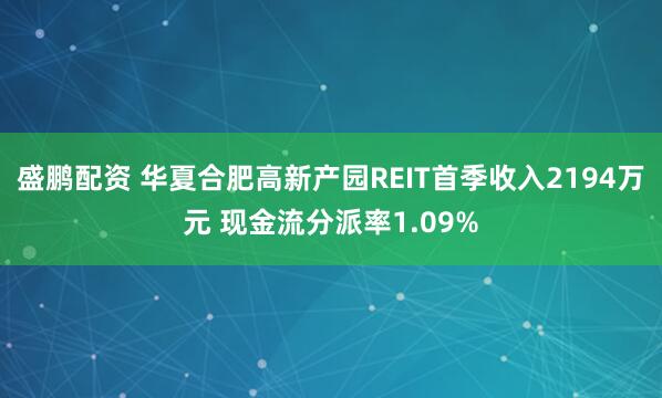 盛鹏配资 华夏合肥高新产园REIT首季收入2194万元 现金流分派率1.09%