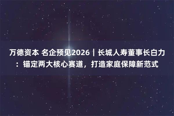 万德资本 名企预见2026|长城人寿董事长白力:锚定两大核心赛道,打造家庭保障新范式