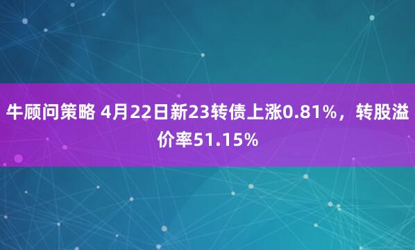 牛顾问策略 4月22日新23转债上涨0.81%，转股溢价率51.15%