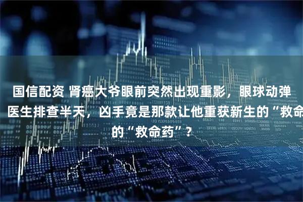 国信配资 肾癌大爷眼前突然出现重影，眼球动弹不得！医生排查半天，凶手竟是那款让他重获新生的“救命药”？