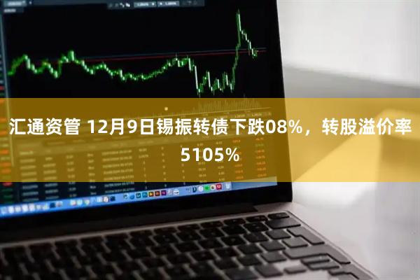 汇通资管 12月9日锡振转债下跌08%，转股溢价率5105%