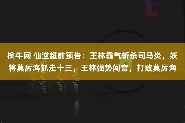 擒牛网 仙逆超前预告：王林霸气斩杀司马炎，妖将莫厉海抓走十三，王林强势闯宫，打败莫厉海