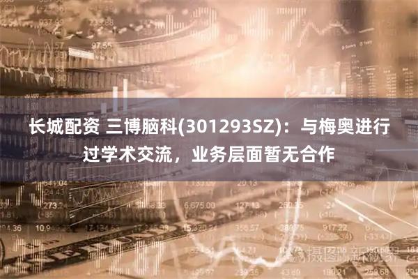 长城配资 三博脑科(301293SZ)：与梅奥进行过学术交流，业务层面暂无合作