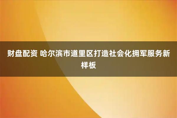 财盘配资 哈尔滨市道里区打造社会化拥军服务新样板