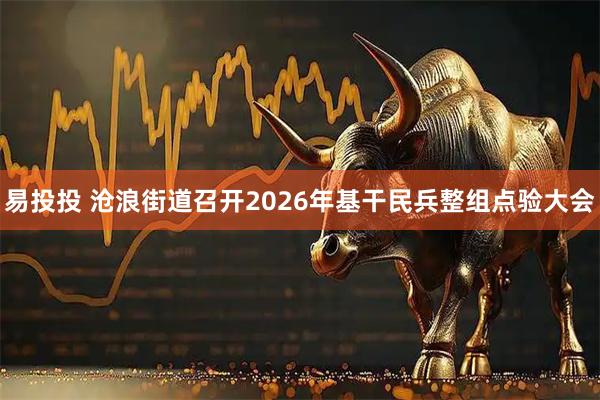 易投投 沧浪街道召开2026年基干民兵整组点验大会